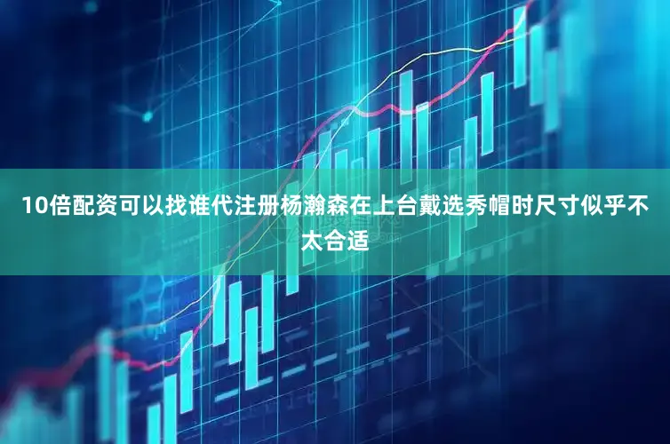 10倍配资可以找谁代注册杨瀚森在上台戴选秀帽时尺寸似乎不太合适