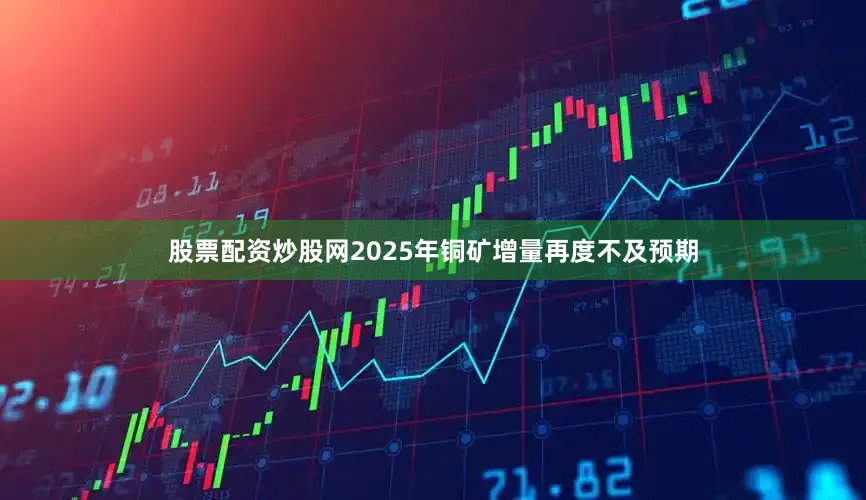 股票配资炒股网2025年铜矿增量再度不及预期