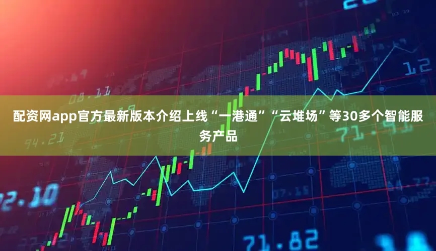配资网app官方最新版本介绍上线“一港通”“云堆场”等30多个智能服务产品