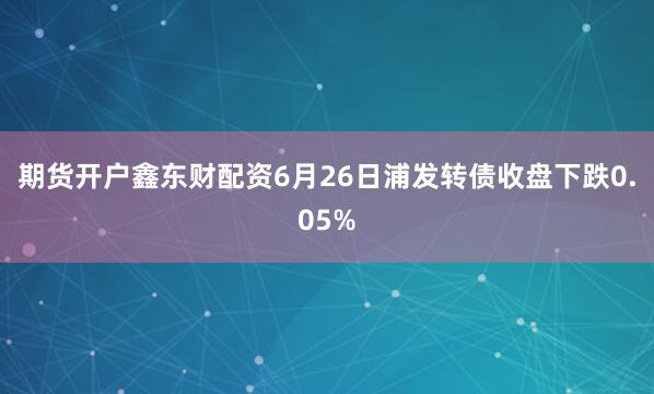 期货开户鑫东财配资6月26日浦发转债收盘下跌0.05%